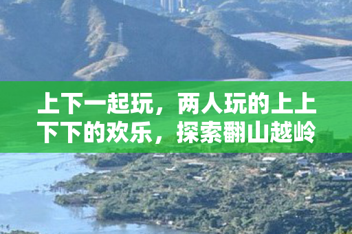 上下一起玩,两人玩的上上下下的欢乐,探索翻山越岭的趣味与挑战 上下一起玩,两人玩的上上下下的欢乐,探索翻山越岭的趣味与挑战