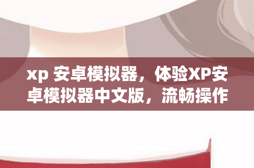 xp 安卓模拟器,体验XP安卓模拟器中文版,流畅操作与丰富应用的完美结合 xp 安卓模拟器,体验XP安卓模拟器中文版,流畅操作与丰富应用的完美结合