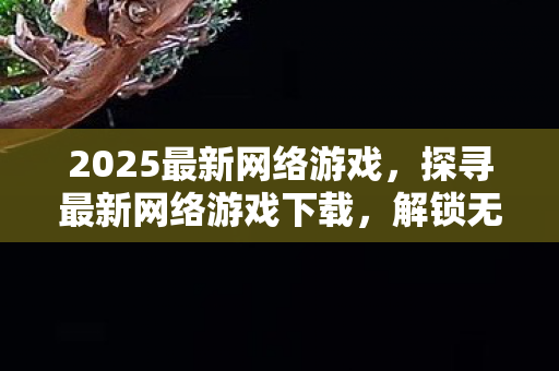 2025最新网络游戏,探寻最新网络游戏下载,解锁无限乐趣的钥匙 2025最新网络游戏,探寻最新网络游戏下载,解锁无限乐趣的钥匙