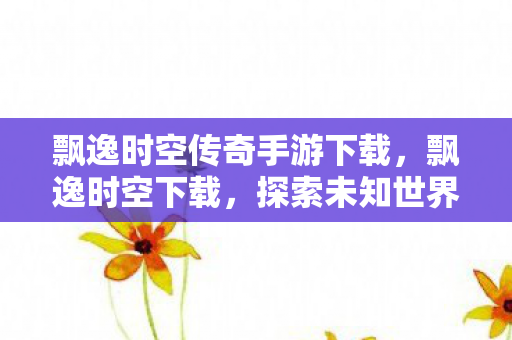 飘逸时空传奇手游下载,飘逸时空下载,探索未知世界的奇妙之旅 飘逸时空传奇手游下载,飘逸时空下载,探索未知世界的奇妙之旅
