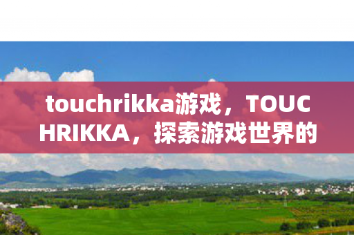 touchrikka游戏,TOUCHRIKKA,探索游戏世界的独特魅力 touchrikka游戏,TOUCHRIKKA,探索游戏世界的独特魅力