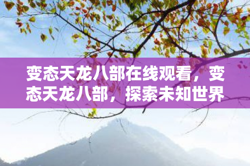 变态天龙八部在线观看,变态天龙八部,探索未知世界的奇幻之旅 变态天龙八部在线观看,变态天龙八部,探索未知世界的奇幻之旅