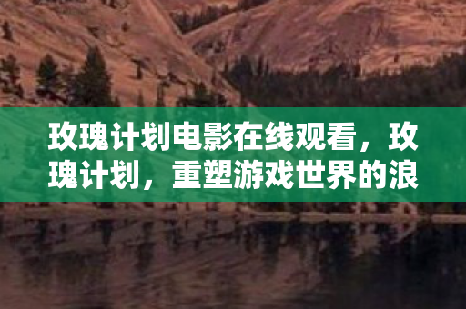 玫瑰计划电影在线观看,玫瑰计划,重塑游戏世界的浪漫篇章 玫瑰计划电影在线观看,玫瑰计划,重塑游戏世界的浪漫篇章