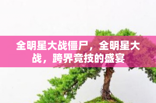 全明星大战僵尸,全明星大战,跨界竞技的盛宴 全明星大战僵尸,全明星大战,跨界竞技的盛宴