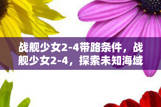 战舰少女2-4带路条件,战舰少女2-4,探索未知海域的奇妙之旅 战舰少女2-4带路条件,战舰少女2-4,探索未知海域的奇妙之旅