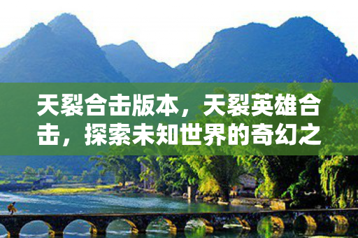 天裂合击版本,天裂英雄合击,探索未知世界的奇幻之旅 天裂合击版本,天裂英雄合击,探索未知世界的奇幻之旅