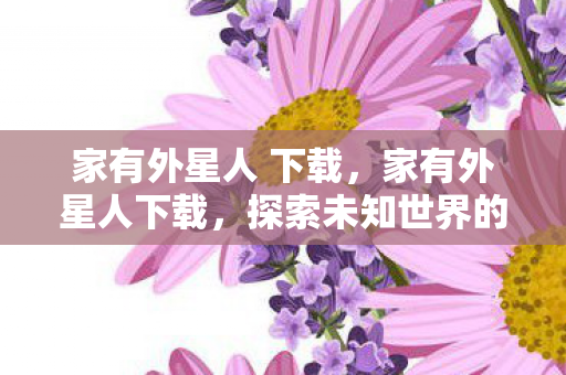 家有外星人 下载，家有外星人下载，探索未知世界的奇妙之旅
