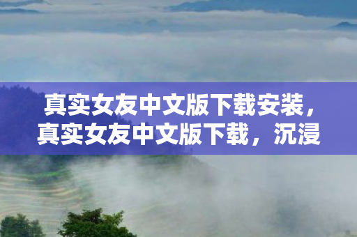 真实女友中文版下载安装，真实女友中文版下载，沉浸式恋爱体验，开启浪漫之旅