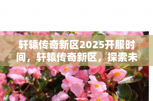 轩辕传奇新区2025开服时间,轩辕传奇新区,探索未知世界的奇幻之旅 轩辕传奇新区2025开服时间,轩辕传奇新区,探索未知世界的奇幻之旅