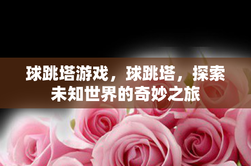 球跳塔游戏,球跳塔,探索未知世界的奇妙之旅 球跳塔游戏,球跳塔,探索未知世界的奇妙之旅
