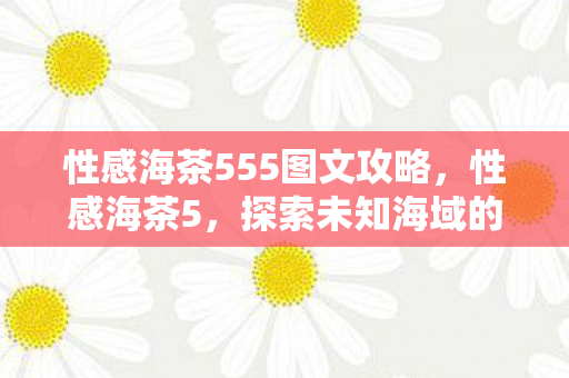 性感海茶555图文攻略,性感海茶5,探索未知海域的奇幻之旅 性感海茶555图文攻略,性感海茶5,探索未知海域的奇幻之旅