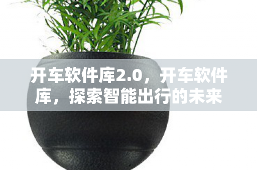 开车软件库2.0,开车软件库,探索智能出行的未来 开车软件库2.0,开车软件库,探索智能出行的未来