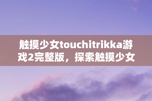 触摸少女touchitrikka游戏2完整版,探索触摸少女Touchitrikka的奇妙世界 触摸少女touchitrikka游戏2完整版,探索触摸少女Touchitrikka的奇妙世界