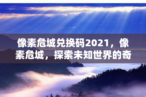 像素危城兑换码2021,像素危城,探索未知世界的奇妙之旅 像素危城兑换码2021,像素危城,探索未知世界的奇妙之旅