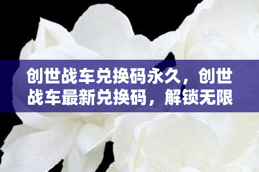 创世战车兑换码永久,创世战车最新兑换码,解锁无限可能的战斗之旅 创世战车兑换码永久,创世战车最新兑换码,解锁无限可能的战斗之旅