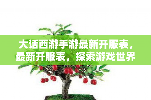 大话西游手游最新开服表,最新开服表,探索游戏世界的无限可能 大话西游手游最新开服表,最新开服表,探索游戏世界的无限可能