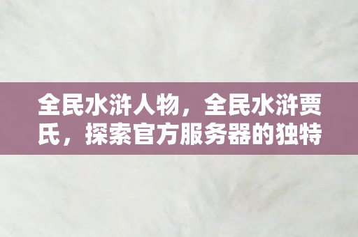 全民水浒人物,全民水浒贾氏,探索官方服务器的独特魅力 全民水浒人物,全民水浒贾氏,探索官方服务器的独特魅力
