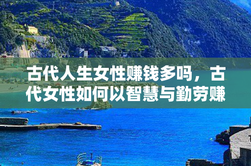 古代人生女性赚钱多吗,古代女性如何以智慧与勤劳赚取财富 古代人生女性赚钱多吗,古代女性如何以智慧与勤劳赚取财富