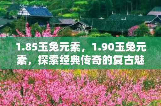 1.85玉兔元素,1.90玉兔元素,探索经典传奇的复古魅力 1.85玉兔元素,1.90玉兔元素,探索经典传奇的复古魅力