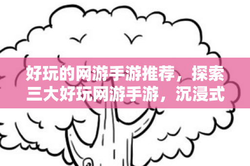 好玩的网游手游推荐,探索三大好玩网游手游,沉浸式体验与无限乐趣 好玩的网游手游推荐,探索三大好玩网游手游,沉浸式体验与无限乐趣