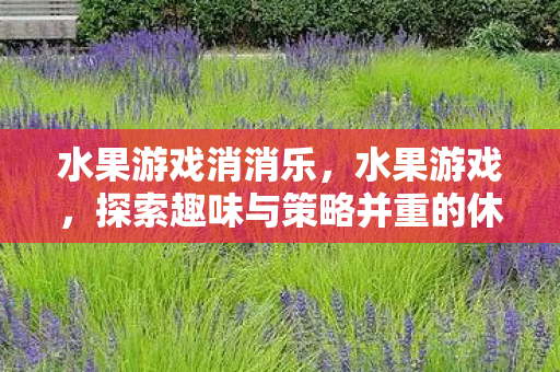水果游戏消消乐,水果游戏,探索趣味与策略并重的休闲新选择 水果游戏消消乐,水果游戏,探索趣味与策略并重的休闲新选择