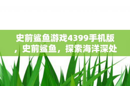 史前鲨鱼游戏4399手机版,史前鲨鱼,探索海洋深处的远古巨兽 史前鲨鱼游戏4399手机版,史前鲨鱼,探索海洋深处的远古巨兽