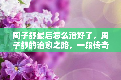 周子舒最后怎么治好了，周子舒的治愈之路，一段传奇的康复故事