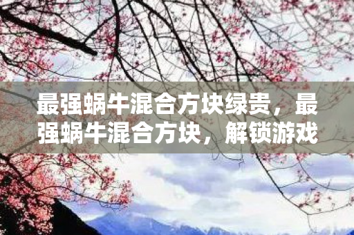 最强蜗牛混合方块绿贵,最强蜗牛混合方块,解锁游戏新体验 最强蜗牛混合方块绿贵,最强蜗牛混合方块,解锁游戏新体验