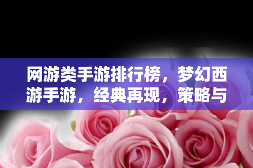 网游类手游排行榜,梦幻西游手游,经典再现,策略与冒险的完美结合 网游类手游排行榜,梦幻西游手游,经典再现,策略与冒险的完美结合