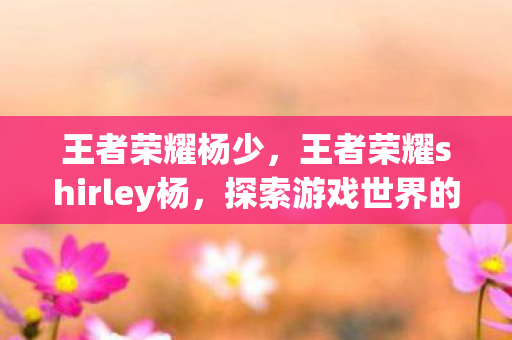 王者荣耀杨少,王者荣耀shirley杨,探索游戏世界的无限可能 王者荣耀杨少,王者荣耀shirley杨,探索游戏世界的无限可能