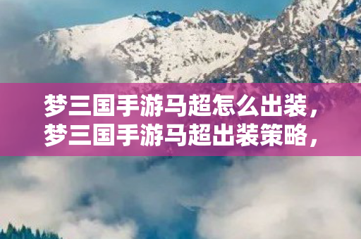 梦三国手游马超怎么出装,梦三国手游马超出装策略,打造最强输出 梦三国手游马超怎么出装,梦三国手游马超出装策略,打造最强输出