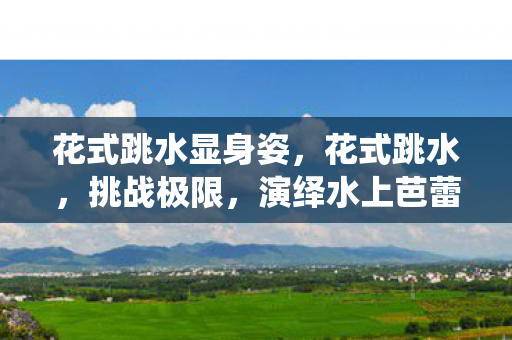 花式跳水显身姿,花式跳水,挑战极限,演绎水上芭蕾 花式跳水显身姿,花式跳水,挑战极限,演绎水上芭蕾