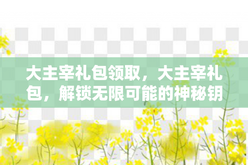 大主宰礼包领取,大主宰礼包,解锁无限可能的神秘钥匙 大主宰礼包领取,大主宰礼包,解锁无限可能的神秘钥匙