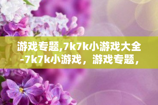 游戏专题,7k7k小游戏大全-7k7k小游戏,游戏专题,探索梦幻西游的奇妙世界 游戏专题,7k7k小游戏大全-7k7k小游戏,游戏专题,探索梦幻西游的奇妙世界