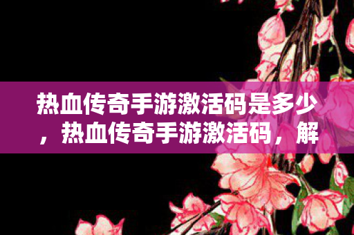 热血传奇手游激活码是多少,热血传奇手游激活码,解锁传奇之旅的钥匙 热血传奇手游激活码是多少,热血传奇手游激活码,解锁传奇之旅的钥匙