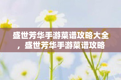 盛世芳华手游菜谱攻略大全,盛世芳华手游菜谱攻略 盛世芳华手游菜谱攻略大全,盛世芳华手游菜谱攻略