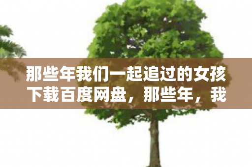 那些年我们一起追过的女孩下载百度网盘,那些年,我们一起追过的女孩 那些年我们一起追过的女孩下载百度网盘,那些年,我们一起追过的女孩
