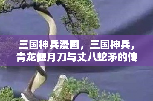 三国神兵漫画,三国神兵,青龙偃月刀与丈八蛇矛的传奇故事 三国神兵漫画,三国神兵,青龙偃月刀与丈八蛇矛的传奇故事