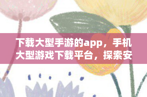 下载大型手游的app,手机大型游戏下载平台,探索安全与乐趣的完美结合 下载大型手游的app,手机大型游戏下载平台,探索安全与乐趣的完美结合