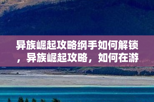 异族崛起攻略纲手如何解锁,异族崛起攻略,如何在游戏中崛起并领先一步 异族崛起攻略纲手如何解锁,异族崛起攻略,如何在游戏中崛起并领先一步