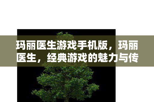 玛丽医生游戏手机版,玛丽医生,经典游戏的魅力与传承 玛丽医生游戏手机版,玛丽医生,经典游戏的魅力与传承