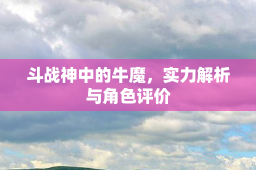 斗战神中的牛魔,实力解析与角色评价 斗战神中的牛魔,实力解析与角色评价
