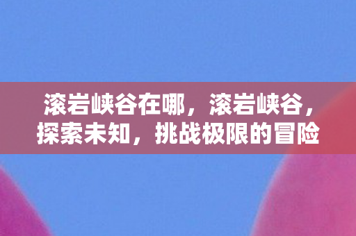 滚岩峡谷在哪，滚岩峡谷，探索未知，挑战极限的冒险之旅