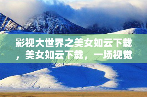 影视大世界之美女如云下载,美女如云下载,一场视觉盛宴的邂逅 影视大世界之美女如云下载,美女如云下载,一场视觉盛宴的邂逅