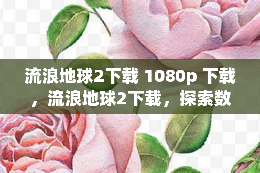 流浪地球2下载 1080p 下载,流浪地球2下载,探索数字时代电影资源获取的新方式 流浪地球2下载 1080p 下载,流浪地球2下载,探索数字时代电影资源获取的新方式