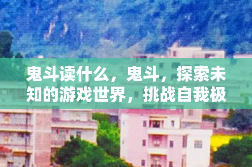 鬼斗读什么,鬼斗,探索未知的游戏世界,挑战自我极限 鬼斗读什么,鬼斗,探索未知的游戏世界,挑战自我极限