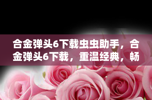 合金弹头6下载虫虫助手,合金弹头6下载,重温经典,畅享无限 合金弹头6下载虫虫助手,合金弹头6下载,重温经典,畅享无限