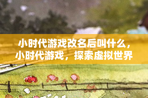 小时代游戏改名后叫什么,小时代游戏,探索虚拟世界的无限可能 小时代游戏改名后叫什么,小时代游戏,探索虚拟世界的无限可能