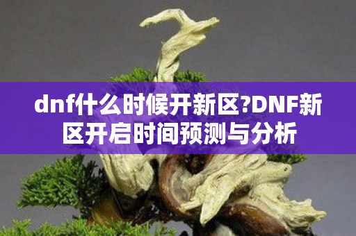 dnf什么时候开新区?DNF新区开启时间预测与分析 dnf什么时候开新区?DNF新区开启时间预测与分析