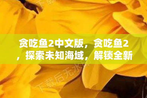贪吃鱼2中文版,贪吃鱼2,探索未知海域,解锁全新冒险 贪吃鱼2中文版,贪吃鱼2,探索未知海域,解锁全新冒险